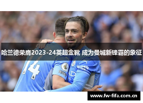 哈兰德荣膺2023-24英超金靴 成为曼城新锋霸的象征